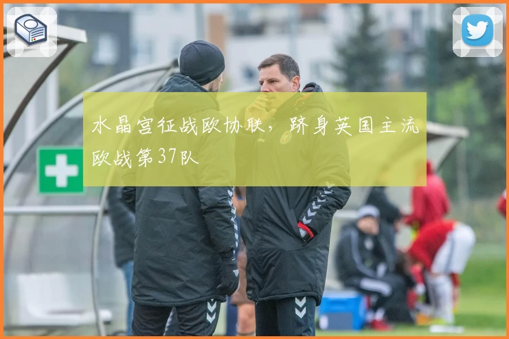 水晶宫征战欧协联，跻身英国主流欧战第37队