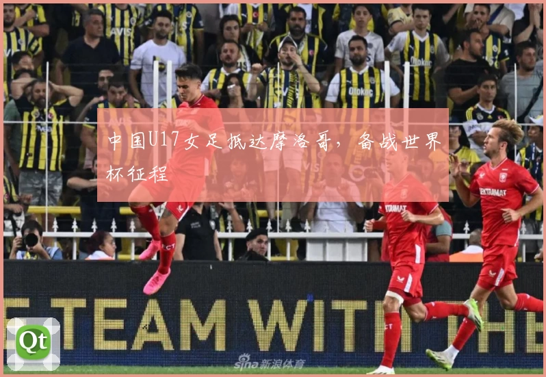 中国U17女足抵达摩洛哥，备战世界杯征程