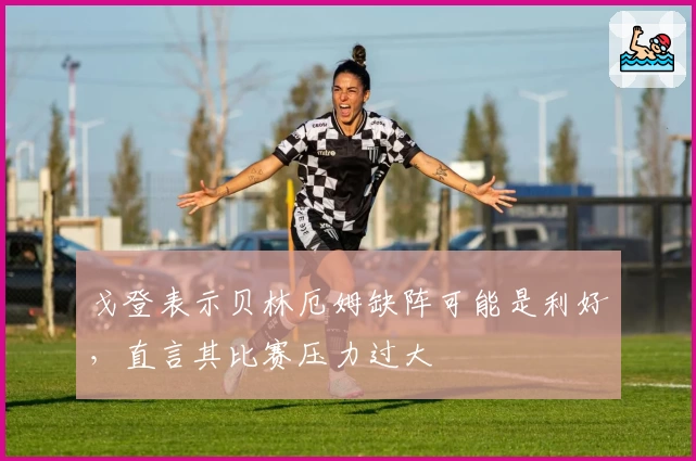 戈登表示贝林厄姆缺阵可能是利好,直言其比赛压力过大