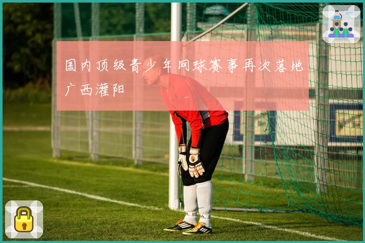 国内顶级青少年网球赛事再次落地广西灌阳