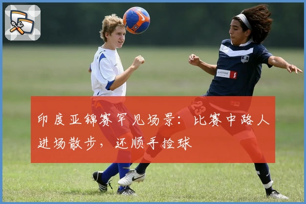 印度亚锦赛罕见场景：比赛中路人进场散步，还顺手捡球