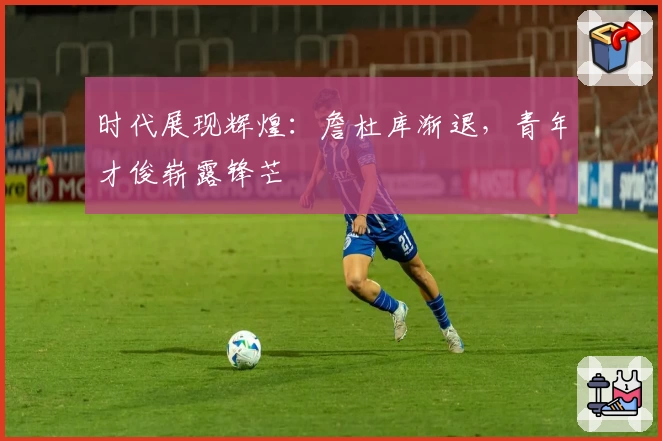 时代展现辉煌：詹杜库渐退，青年才俊崭露锋芒