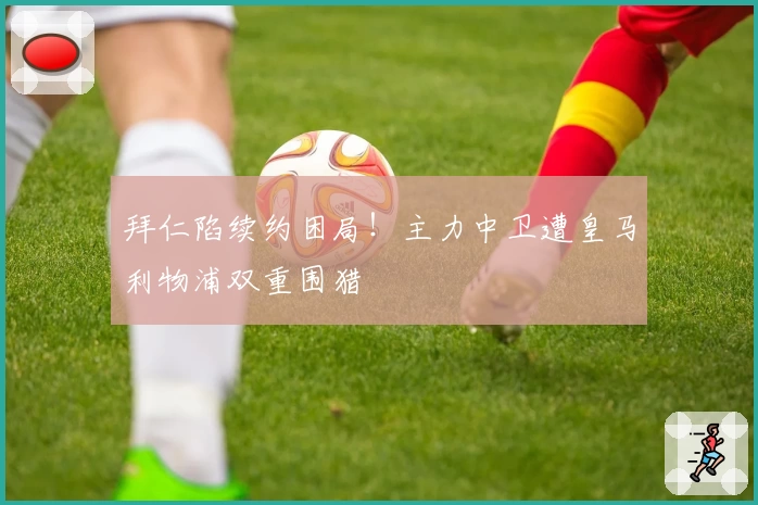 拜仁陷续约困局！主力中卫遭皇马利物浦双重围猎