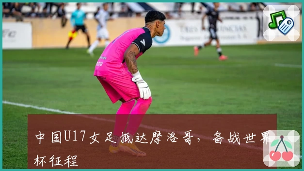 中国U17女足抵达摩洛哥，备战世界杯征程