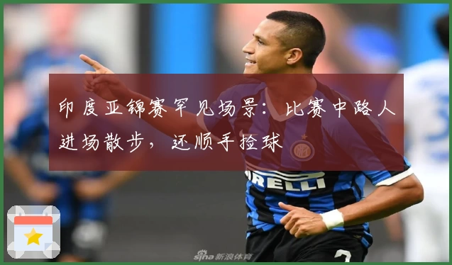 印度亚锦赛罕见场景:比赛中路人进场散步,还顺手捡球