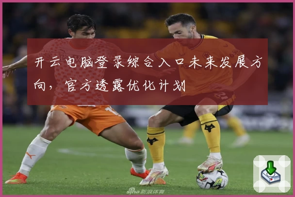 开云电脑登录综合入口未来发展方向，官方透露优化计划